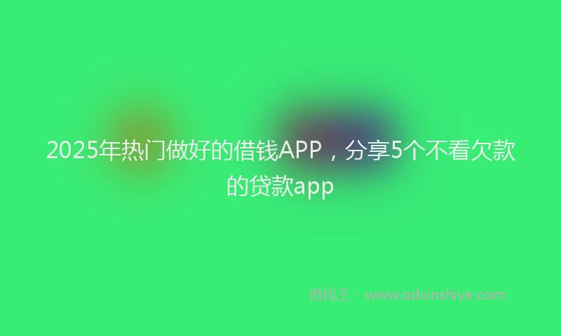 2025年热门做好的借钱APP，分享5个不看欠款的贷款app