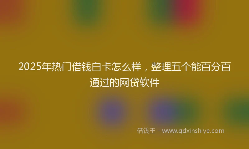 2025年热门借钱白卡怎么样，整理五个能百分百通过的网贷软件