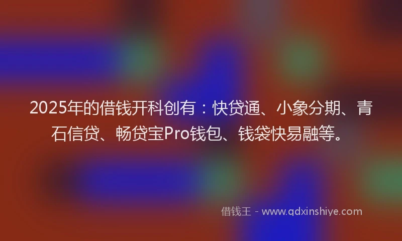 2025年的借钱开科创有：快贷通、小象分期、青石信贷、畅贷宝Pro钱包、钱袋快易融等。