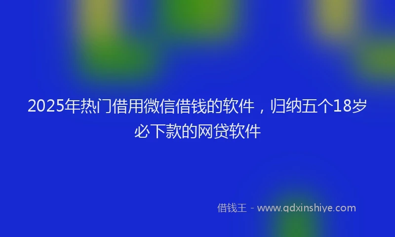 2025年热门借用微信借钱的软件，归纳五个18岁必下款的网贷软件