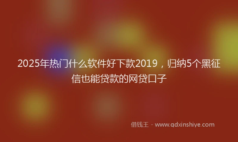 2025年热门什么软件好下款2019，归纳5个黑征信也能贷款的网贷口子