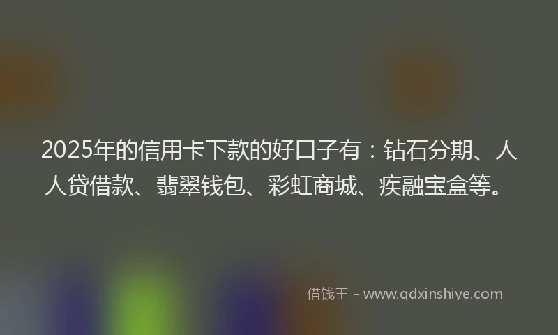 2025年的信用卡下款的好口子有：钻石分期、人人贷借款、翡翠钱包、彩虹商城、疾融宝盒等。