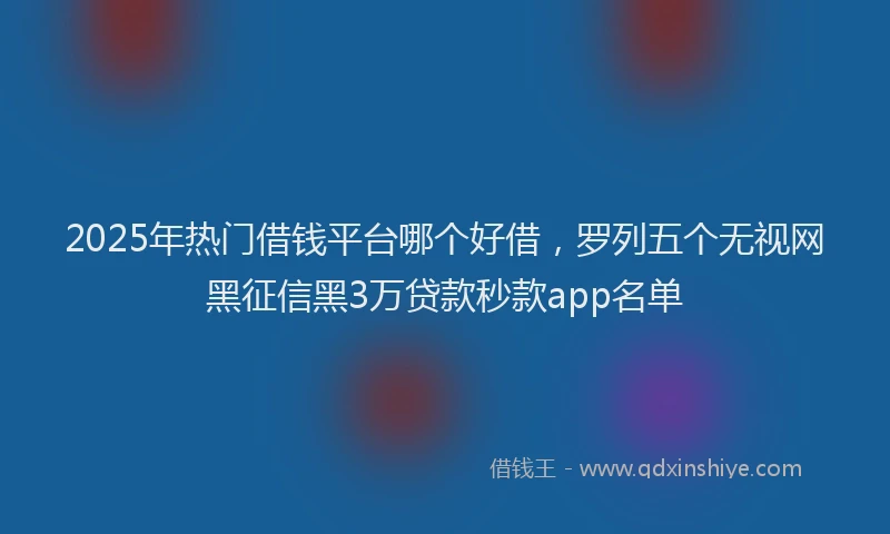 2025年热门借钱平台哪个好借，罗列五个无视网黑征信黑3万贷款秒款app名单