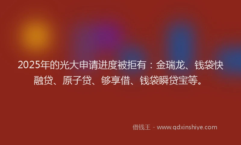 2025年的光大申请进度被拒有：金瑞龙、钱袋快融贷、原子贷、够享借、钱袋瞬贷宝等。