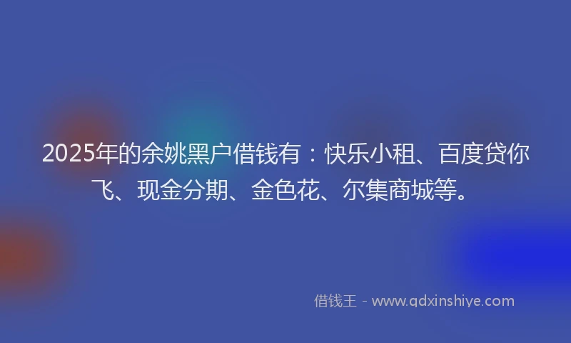 2025年的余姚黑户借钱有：快乐小租、百度贷你飞、现金分期、金色花、尔集商城等。