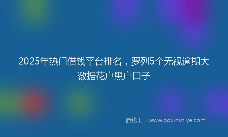 2025年热门借钱平台排名，罗列5个无视逾期大数据花户黑户口子