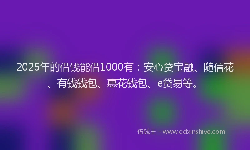 2025年的借钱能借1000有：安心贷宝融、随信花、有钱钱包、惠花钱包、e贷易等。