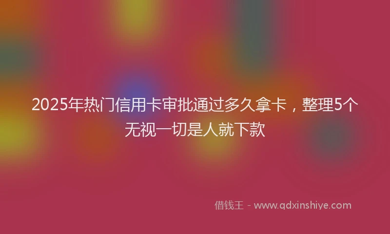 2025年热门信用卡审批通过多久拿卡，整理5个无视一切是人就下款