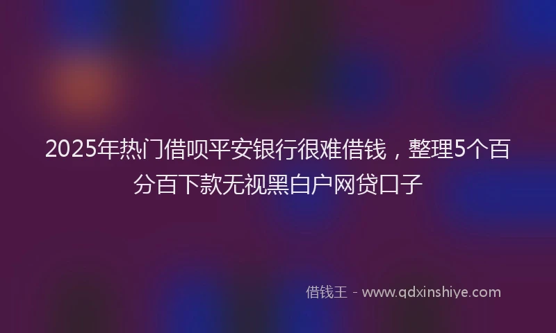 2025年热门借呗平安银行很难借钱，整理5个百分百下款无视黑白户网贷口子