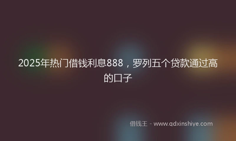 2025年热门借钱利息888，罗列五个贷款通过高的口子