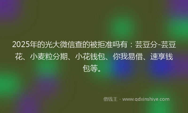 2025年的光大微信查的被拒准吗有：芸豆分-芸豆花、小麦粒分期、小花钱包、你我易借、速享钱包等。