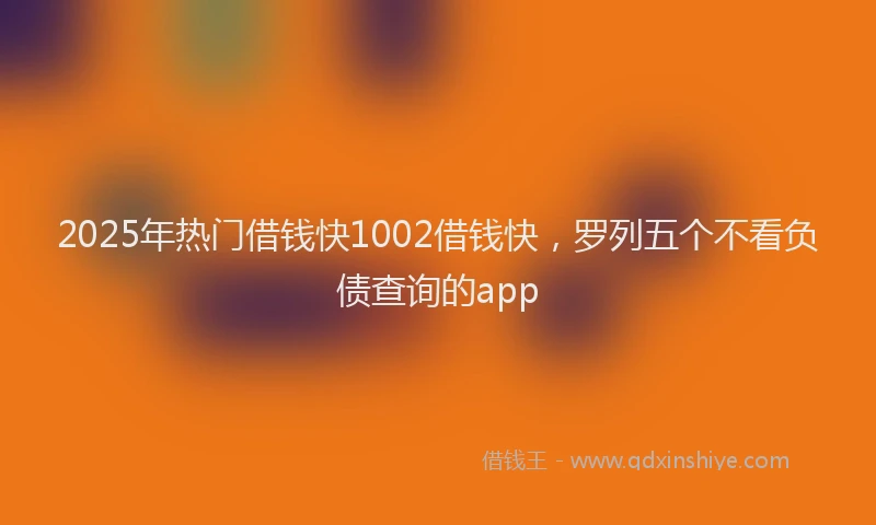 2025年热门借钱快1002借钱快，罗列五个不看负债查询的app