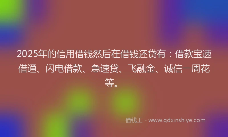 2025年的信用借钱然后在借钱还贷有：借款宝速借通、闪电借款、急速贷、飞融金、诚信一周花等。