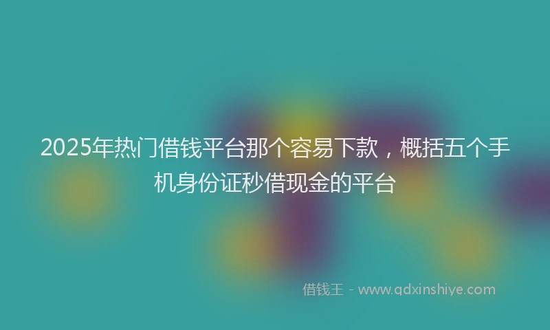 2025年热门借钱平台那个容易下款，概括五个手机身份证秒借现金的平台