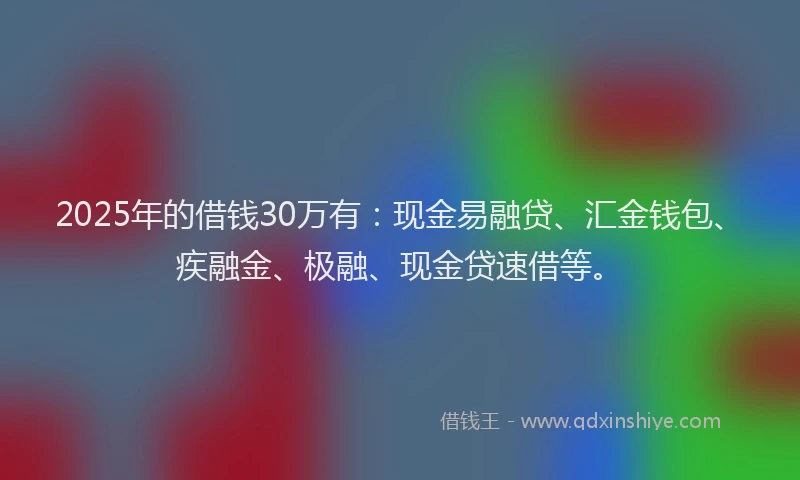 2025年的借钱30万有：现金易融贷、汇金钱包、疾融金、极融、现金贷速借等。