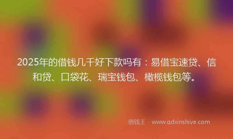 2025年的借钱几千好下款吗有：易借宝速贷、信和贷、口袋花、瑞宝钱包、橄榄钱包等。