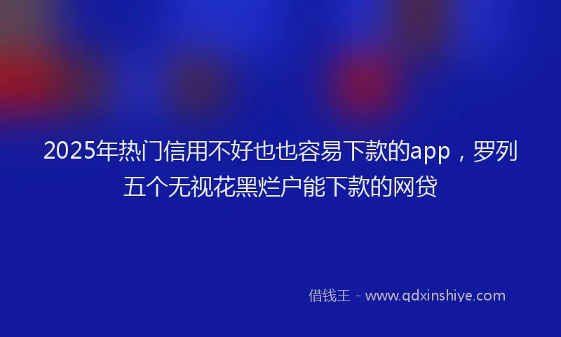 2025年热门信用不好也也容易下款的app，罗列五个无视花黑烂户能下款的网贷