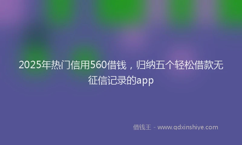 2025年热门信用560借钱，归纳五个轻松借款无征信记录的app