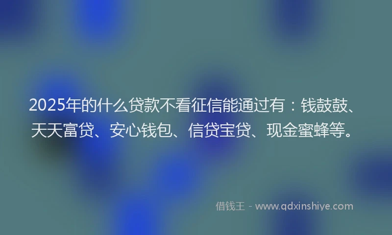 2025年的什么贷款不看征信能通过有：钱鼓鼓、天天富贷、安心钱包、信贷宝贷、现金蜜蜂等。