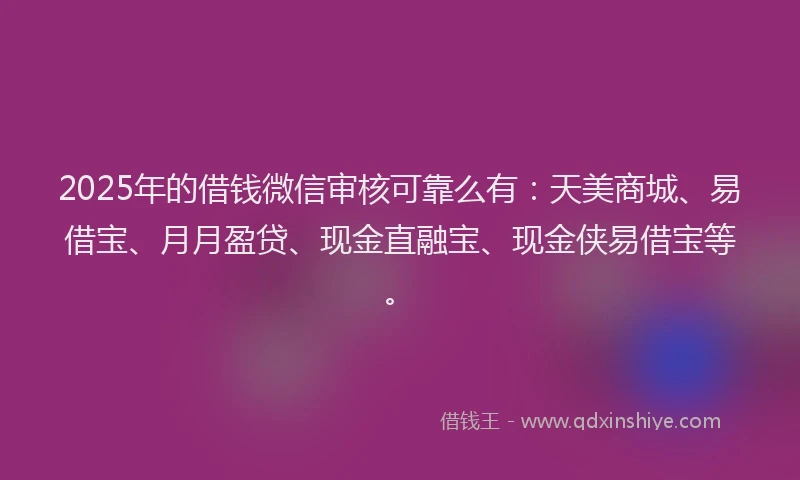 2025年的借钱微信审核可靠么有：天美商城、易借宝、月月盈贷、现金直融宝、现金侠易借宝等。