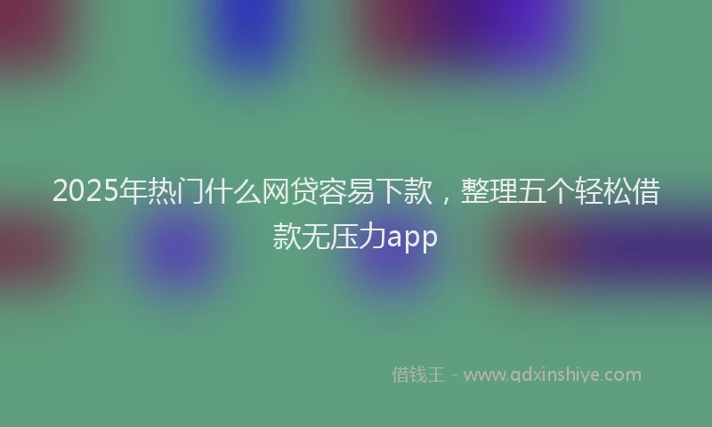 2025年热门什么网贷容易下款，整理五个轻松借款无压力app