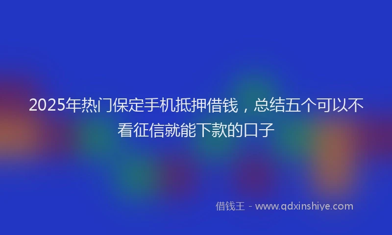 2025年热门保定手机抵押借钱，总结五个可以不看征信就能下款的口子