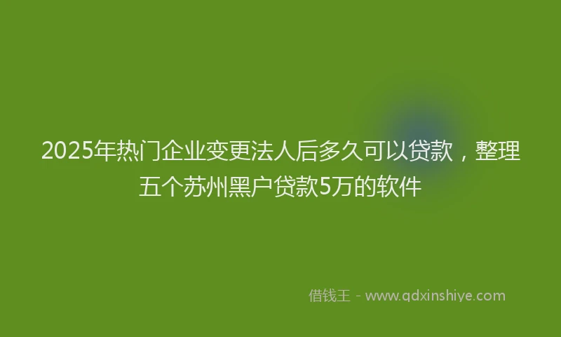 2025年热门企业变更法人后多久可以贷款，整理五个苏州黑户贷款5万的软件