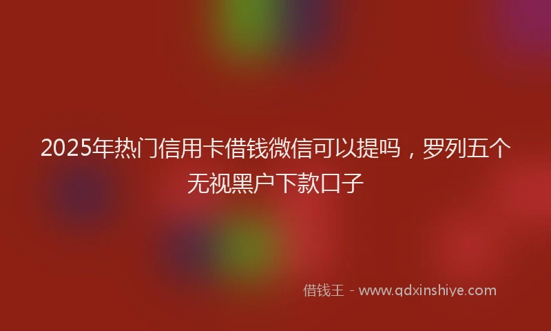2025年热门信用卡借钱微信可以提吗，罗列五个无视黑户下款口子