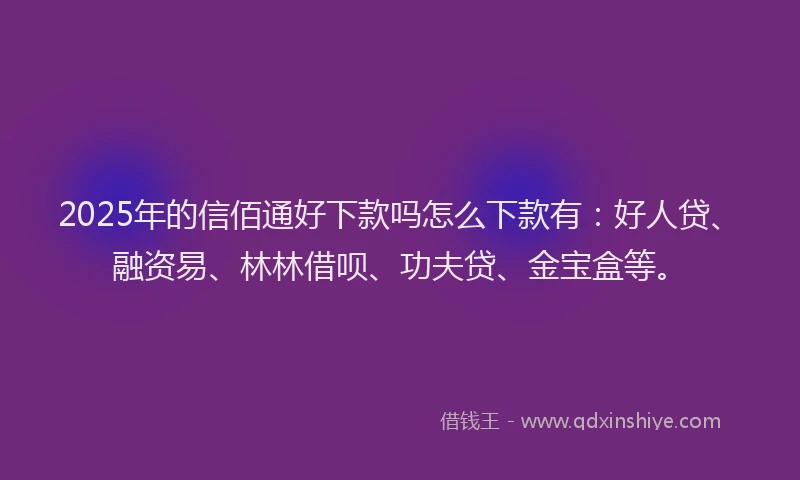 2025年的信佰通好下款吗怎么下款有：好人贷、融资易、林林借呗、功夫贷、金宝盒等。