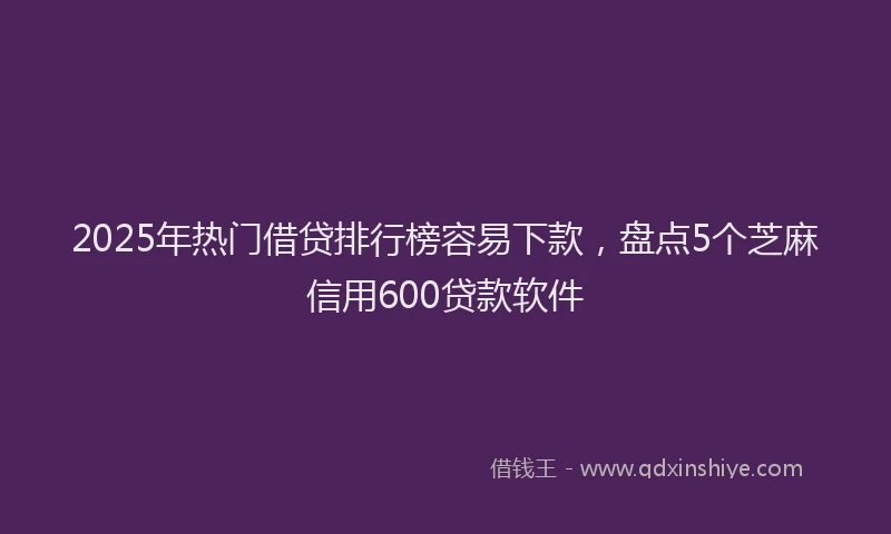2025年热门借贷排行榜容易下款，盘点5个芝麻信用600贷款软件