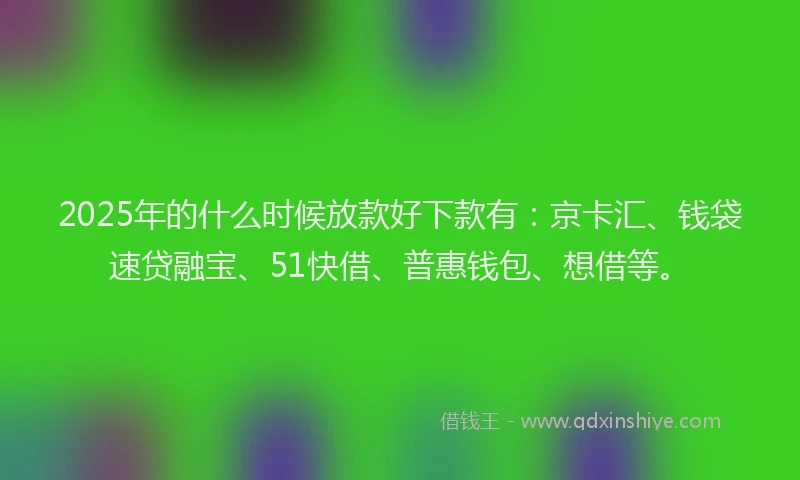 2025年的什么时候放款好下款有：京卡汇、钱袋速贷融宝、51快借、普惠钱包、想借等。