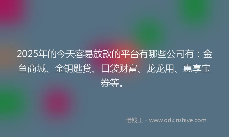 2025年的今天容易放款的平台有哪些公司有：金鱼商城、金钥匙贷、口袋财富、龙龙用、惠享宝券等。