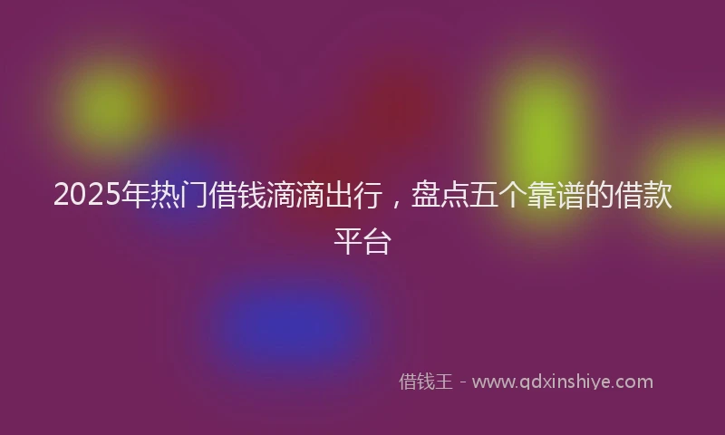 2025年热门借钱滴滴出行，盘点五个靠谱的借款平台