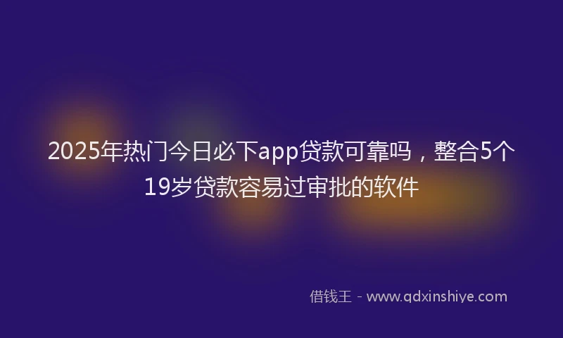 2025年热门今日必下app贷款可靠吗，整合5个19岁贷款容易过审批的软件
