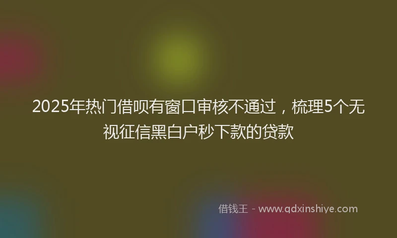 2025年热门借呗有窗口审核不通过，梳理5个无视征信黑白户秒下款的贷款