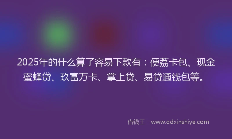 2025年的什么算了容易下款有：便荔卡包、现金蜜蜂贷、玖富万卡、掌上贷、易贷通钱包等。