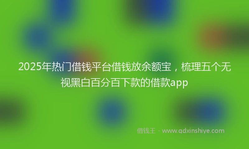 2025年热门借钱平台借钱放余额宝，梳理五个无视黑白百分百下款的借款app
