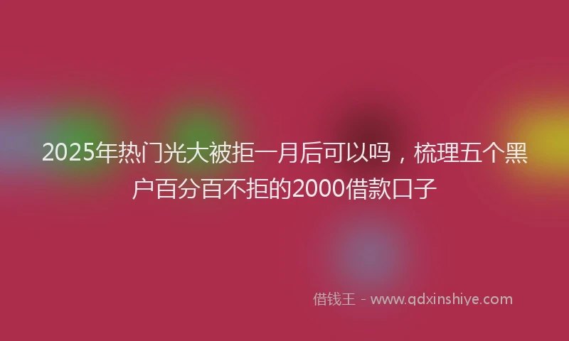 2025年热门光大被拒一月后可以吗，梳理五个黑户百分百不拒的2000借款口子