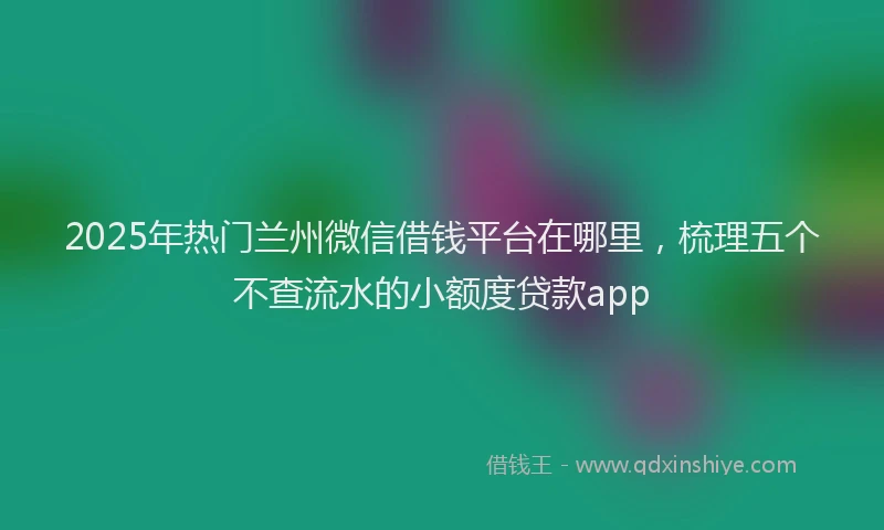 2025年热门兰州微信借钱平台在哪里，梳理五个不查流水的小额度贷款app
