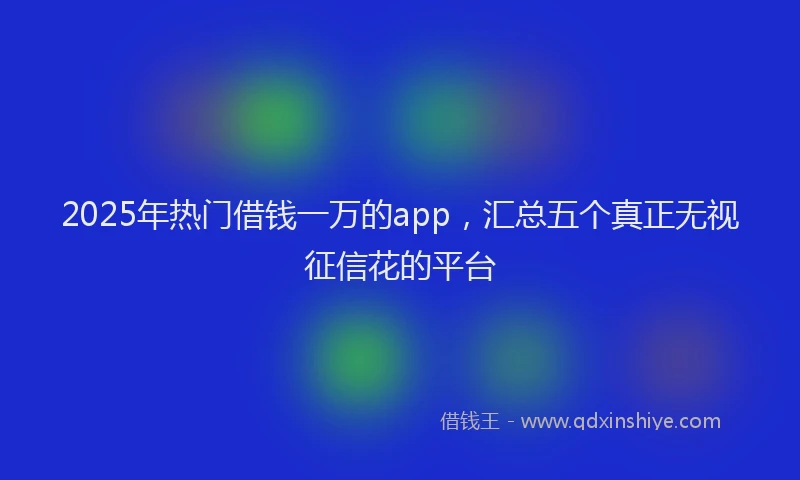 2025年热门借钱一万的app，汇总五个真正无视征信花的平台