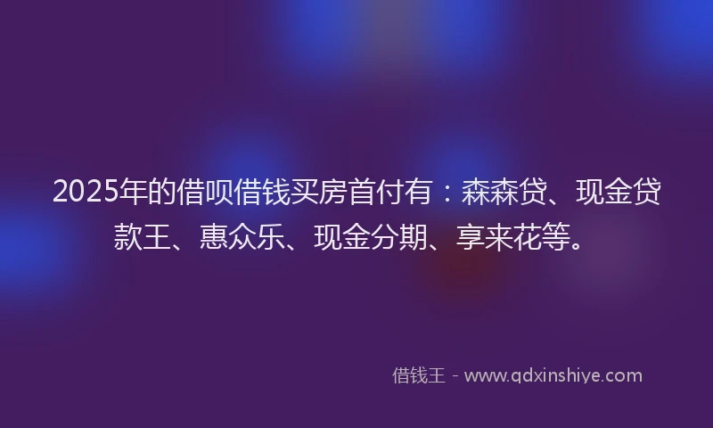 2025年的借呗借钱买房首付有：森森贷、现金贷款王、惠众乐、现金分期、享来花等。