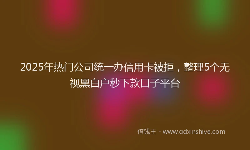 2025年热门公司统一办信用卡被拒，整理5个无视黑白户秒下款口子平台
