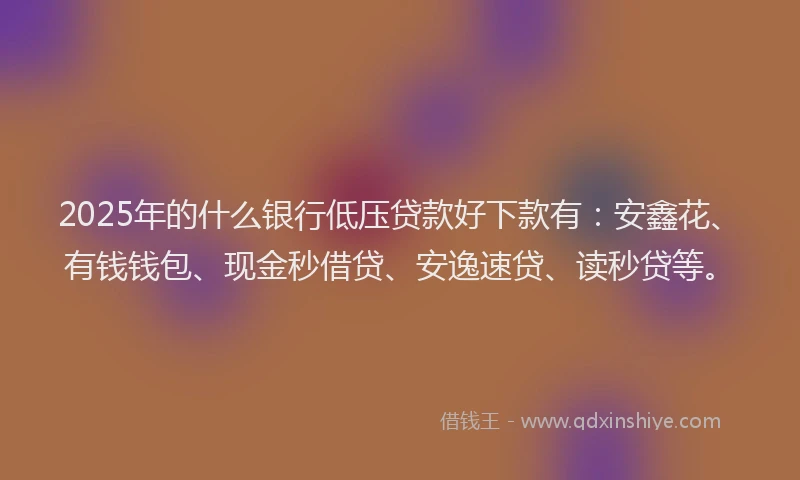 2025年的什么银行低压贷款好下款有：安鑫花、有钱钱包、现金秒借贷、安逸速贷、读秒贷等。