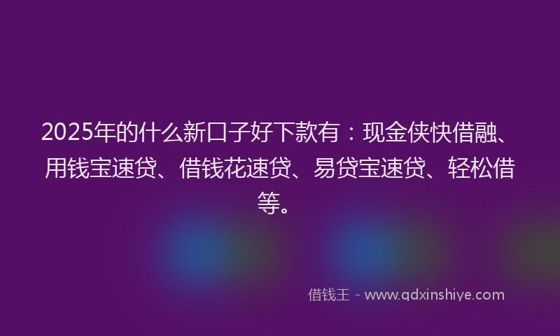 2025年的什么新口子好下款有：现金侠快借融、用钱宝速贷、借钱花速贷、易贷宝速贷、轻松借等。