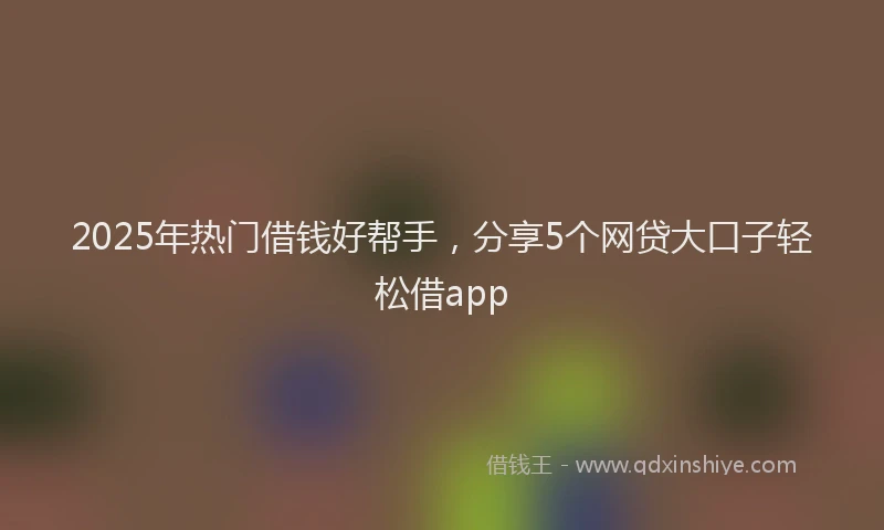 2025年热门借钱好帮手，分享5个网贷大口子轻松借app