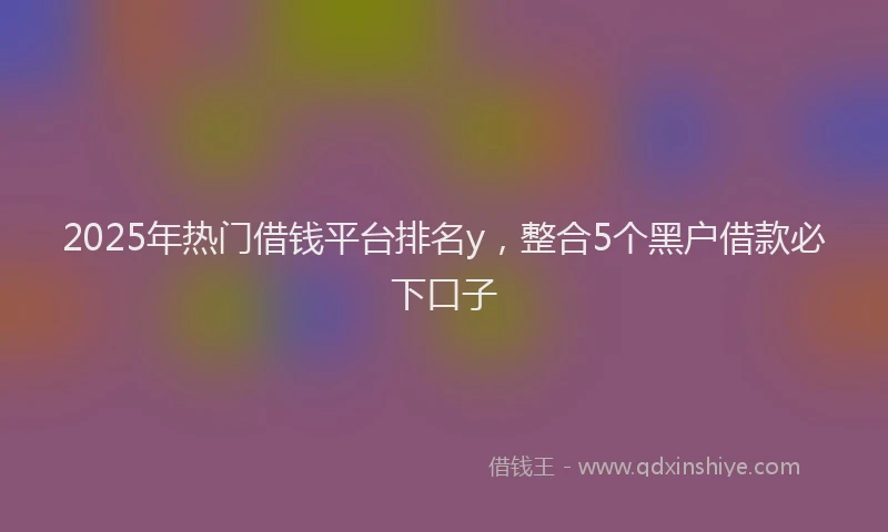2025年热门借钱平台排名y，整合5个黑户借款必下口子
