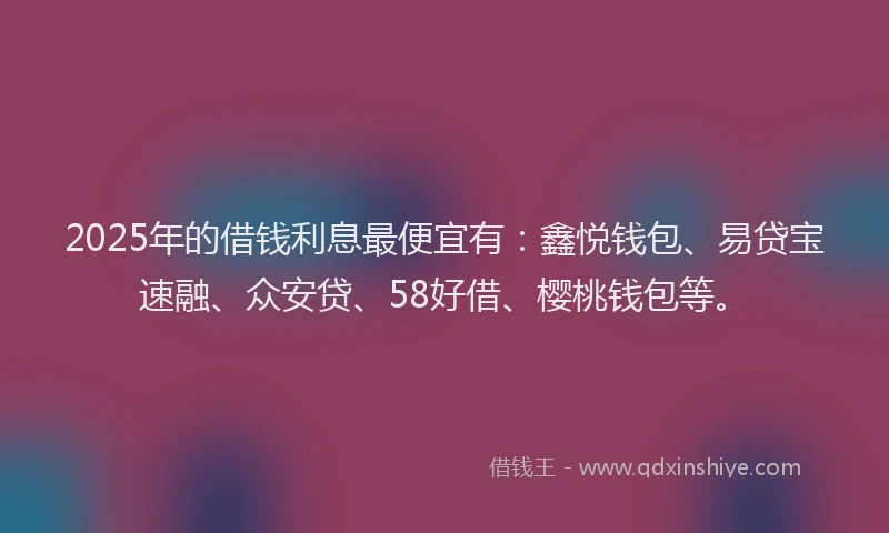 2025年的借钱利息最便宜有：鑫悦钱包、易贷宝速融、众安贷、58好借、樱桃钱包等。