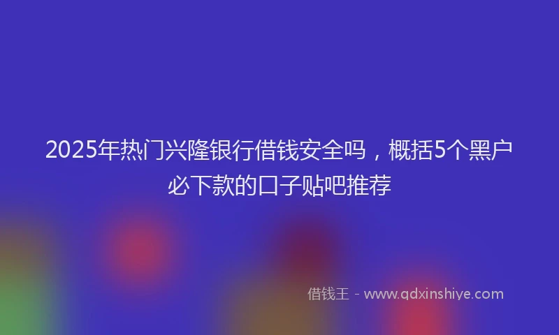 2025年热门兴隆银行借钱安全吗，概括5个黑户必下款的口子贴吧推荐