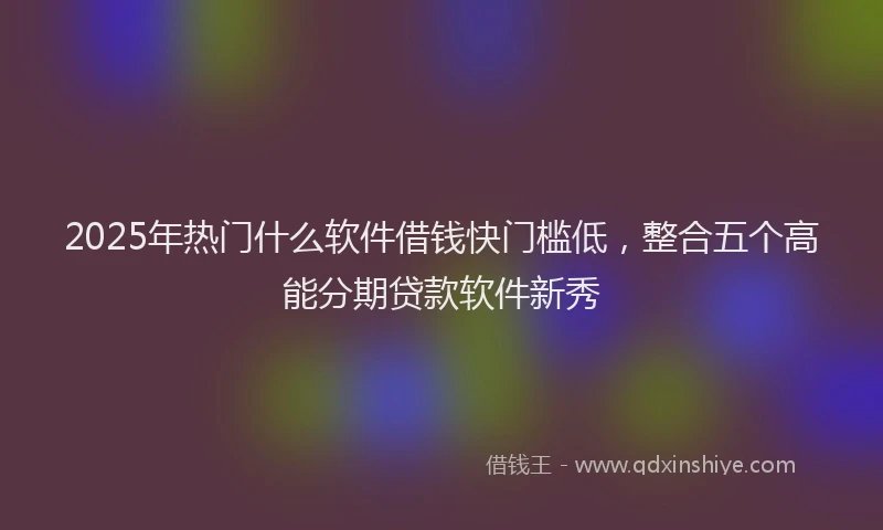 2025年热门什么软件借钱快门槛低，整合五个高能分期贷款软件新秀