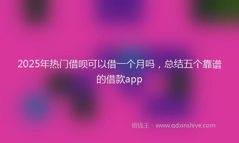 2025年热门借呗可以借一个月吗，总结五个靠谱的借款app